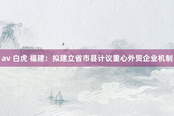 av 白虎 福建：拟建立省市县计议重心外贸企业机制