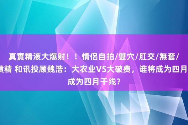 真實精液大爆射！！情侶自拍/雙穴/肛交/無套/大量噴精 和讯投顾魏浩：大农业VS大破费，谁将成为四月干线？