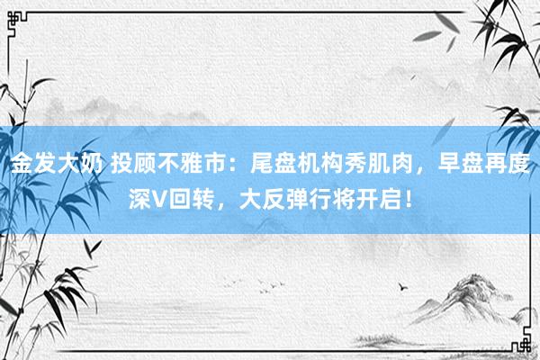 金发大奶 投顾不雅市：尾盘机构秀肌肉，早盘再度深V回转，大反弹行将开启！