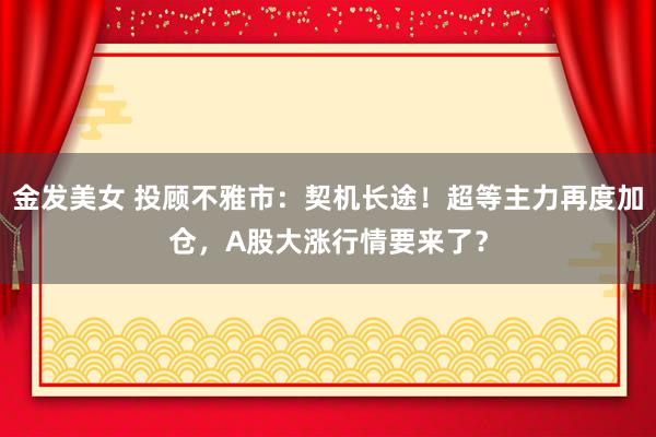 金发美女 投顾不雅市：契机长途！超等主力再度加仓，A股大涨行情要来了？