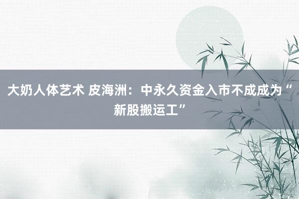 大奶人体艺术 皮海洲：中永久资金入市不成成为“新股搬运工”